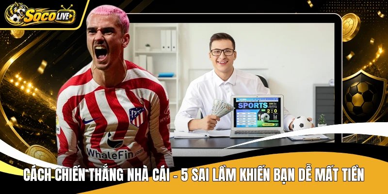 Cách Chiến Thắng Nhà Cái - 5 Sai Lầm Khiến Bạn Dễ Mất Tiền