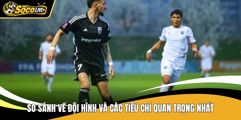 So sánh về đội hình và các tiêu chí quan trọng nhất
